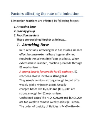 Factors affecting the rate of elimination
Elimination reactions are affected by following factors:-
1.Attacking base
2.Leaving group
3.Reaction medium
These are explained further as follows…
1. Attacking Base
In E1 reactions, attacking base has much a smaller
effect because external base is generally not
required; the solvent itself acts as a base. When
external base is added, reaction proceeds through
E2 mechanism.
A strong base is favourable for E2 pathway. E2
reactions always involve a strong base.
They need chemicals strong enough to pull off a
weakly acidic hydrogen atom. Usually
charged bases like C₂H₅O⁻ and (CH₃)₃CO⁻ are
strong enough for E2 mechanism.
Uncharged bases like H₂O, C₂H₅OH and (CH₃)₃COH
are too weak to remove weakly acidic β H atom.
The order of basicity of Halides is F−>Cl−>Br−>I−.
 