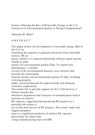 Factors Affecting the Rise of Renewable Energy in the U.S.:
Concern over Environmental Quality or Rising Unemployment?
Adrienne M. Ohler*
A B S T R A C T
This paper studies the development of renewable energy (RE) in
the U.S. by
examining the capacity to generate electricity from renewable
sources. RE ca-
pacity exhibits a U-shaped relationship with per capita income,
similar to other
metrics for environmental quality (EQ). To explain this
phenomenon, I consider
several of the environmental Kuznets curve theories that
describe the relationship
between income and environmental quality (Y-EQ), including
evolving property
rights, increased demand for improved EQ, and changing
economic composition.
The results fail to provide support for the Y-EQ theories. I
further consider the
alternative hypothesis that increases in unemployment lead to
increases in relative
RE capacity, suggesting that promoting RE projects as a
potential job creator is
one of the main drivers of RE projects. The results imply that
lagged unemploy-
ment is a significant predictor of relative RE capacity,
particularly for states with
a large manufacturing share of GDR
 