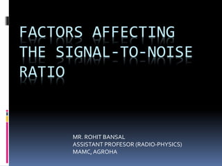 FACTORS AFFECTING
THE SIGNAL-TO-NOISE
RATIO
MR. ROHIT BANSAL
ASSISTANT PROFESOR (RADIO-PHYSICS)
MAMC,AGROHA
 