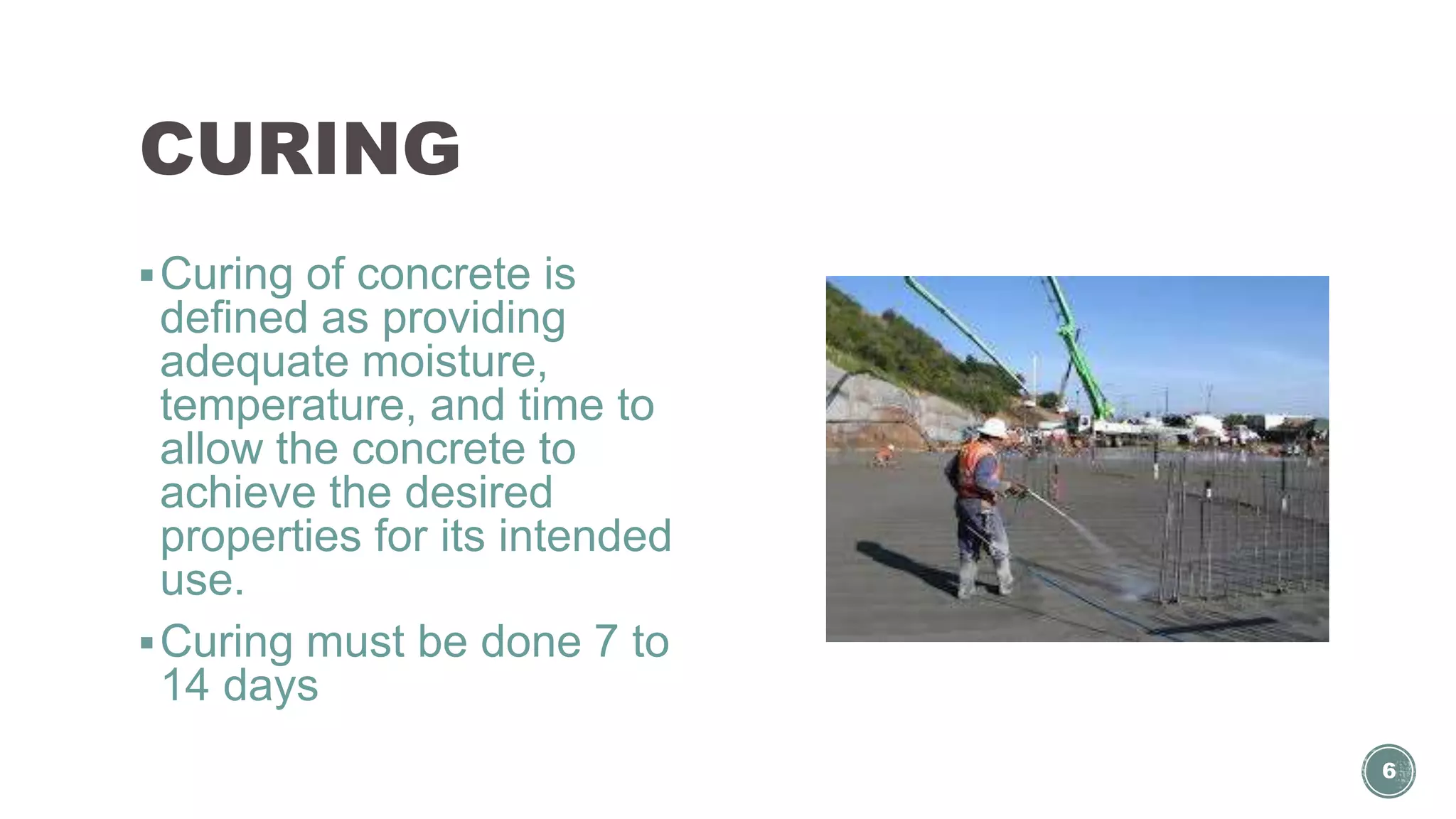 CURING
Curing of concrete is
defined as providing
adequate moisture,
temperature, and time to
allow the concrete to
achieve the desired
properties for its intended
use.
Curing must be done 7 to
14 days
6
 