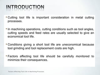 Factors Affecting Tool Life In Machining Processes
• Cutting tool life is important consideration in metal cutting
processes.
• In machining operations, cutting conditions such as tool angles,
cutting speeds and feed rates are usually selected to give an
economical tool life.
• Conditions giving a short tool life are uneconomical because
tool grinding and tool replacement costs are high.
• Factors affecting tool life should be carefully monitored to
minimize their consequences.
 