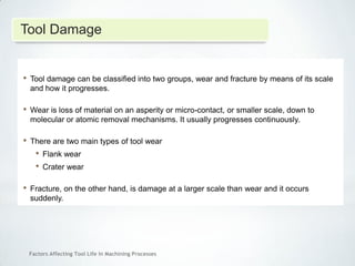 Factors Affecting Tool Life In Machining Processes
• Tool damage can be classified into two groups, wear and fracture by means of its scale
and how it progresses.
• Wear is loss of material on an asperity or micro-contact, or smaller scale, down to
molecular or atomic removal mechanisms. It usually progresses continuously.
• There are two main types of tool wear
• Flank wear
• Crater wear
• Fracture, on the other hand, is damage at a larger scale than wear and it occurs
suddenly.
Tool Damage
 