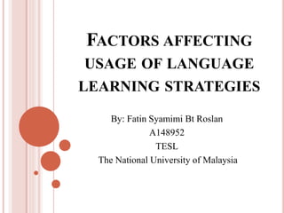 FACTORS AFFECTING 
USAGE OF LANGUAGE 
LEARNING STRATEGIES 
By: Fatin Syamimi Bt Roslan 
A148952 
TESL 
The National University of Malaysia 
 