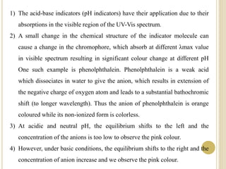 1) The acid-base indicators (pH indicators) have their application due to their
absorptions in the visible region of the UV-Vis spectrum.
2) A small change in the chemical structure of the indicator molecule can
cause a change in the chromophore, which absorb at different λmax value
in visible spectrum resulting in significant colour change at different pH
One such example is phenolphthalein. Phenolphthalein is a weak acid
which dissociates in water to give the anion, which results in extension of
the negative charge of oxygen atom and leads to a substantial bathochromic
shift (to longer wavelength). Thus the anion of phenolphthalein is orange
coloured while its non-ionized form is colorless.
3) At acidic and neutral pH, the equilibrium shifts to the left and the
concentration of the anions is too low to observe the pink colour.
4) However, under basic conditions, the equilibrium shifts to the right and the
concentration of anion increase and we observe the pink colour.
 