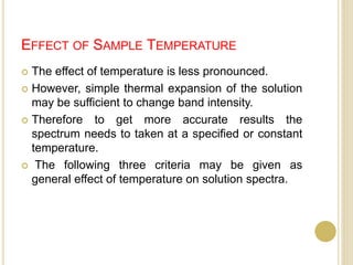 EFFECT OF SAMPLE TEMPERATURE
 The effect of temperature is less pronounced.
 However, simple thermal expansion of the solution
may be sufficient to change band intensity.
 Therefore to get more accurate results the
spectrum needs to taken at a specified or constant
temperature.
 The following three criteria may be given as
general effect of temperature on solution spectra.
 