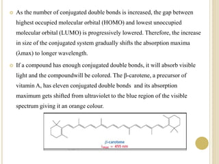  As the number of conjugated double bonds is increased, the gap between
highest occupied molecular orbital (HOMO) and lowest unoccupied
molecular orbital (LUMO) is progressively lowered. Therefore, the increase
in size of the conjugated system gradually shifts the absorption maxima
(λmax) to longer wavelength.
 If a compound has enough conjugated double bonds, it will absorb visible
light and the compoundwill be colored. The β-carotene, a precursor of
vitamin A, has eleven conjugated double bonds and its absorption
maximum gets shifted from ultraviolet to the blue region of the visible
spectrum giving it an orange colour.
 