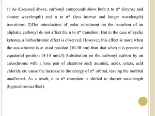 1) As discussed above, carbonyl compounds show both π to π* (intense and
shorter wavelength) and n to π* (less intense and longer wavelength)
transitions. 2)The introduction of polar substituent on the α-carbon of an
aliphatic carbonyl do not affect the n to π* transition. But in the case of cyclic
ketones, a bathochromic effect is observed. However, this effect is more when
the auxochrome is at axial position (10-30 nm) than that when it is present at
equatorial position (4-10 nm).3) Substitution on the carbonyl carbon by an
auxochrome with a lone pair of electrons such asamide, acids, esters, acid
chloride etc cause the increase in the energy of π* orbital, leaving the norbital
unaffected. As a result, n to π* transition is shifted to shorter wavelength
(hypsochromiceffect).
 