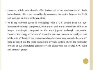  However, a little bathochromic effect is observed on the transition π to π*. Such
bathochromic effects are caused by the resonance interaction between the C=O
and lone pair on the other hetero atom.
 4) If the carbonyl group is conjugated with a C-C double bond i.e. α,β-
unsaturated carbonyl compounds, both π to π* and n to π* transitions shift to at
longer wavelength compared to the unconjugated carbonyl compounds.
However the energy of the n to π* transition does not decrease as rapidly as that
of the π to π* band. If the conjugated chain becomes long enough, the n to π*
band is buried into the more intense π to π* band system. shows the molecular
orbitals of α,β-unsaturated carbonyl system along with the isolated C=C bond
and carbonyl group
 