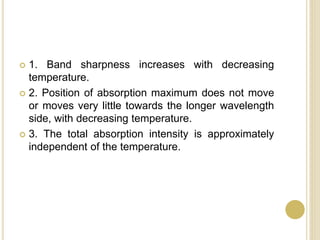  1. Band sharpness increases with decreasing
temperature.
 2. Position of absorption maximum does not move
or moves very little towards the longer wavelength
side, with decreasing temperature.
 3. The total absorption intensity is approximately
independent of the temperature.
 