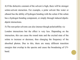 4) If the dielectric constant of the solvent is high, there will be stronger
solute-solvent nteraction. For example, a polar solvent like water or
ethanol has the ability of hydrogen bonding with the solute if the solute
has a hydrogen bonding component, or simply through induced dipole-
dipole interactions.
5) The non-polar solvents can also interact though polarizability via
London interactions but the effect is very less. Depending on the
interaction, this can cause the round state and the excited state of the
solute to increase or decrease, thus changing the frequency of the
absorbed photon. Due to this, there are many different transition
energies that overlap in the spectra and cause the broadening of UV-
band.
 
