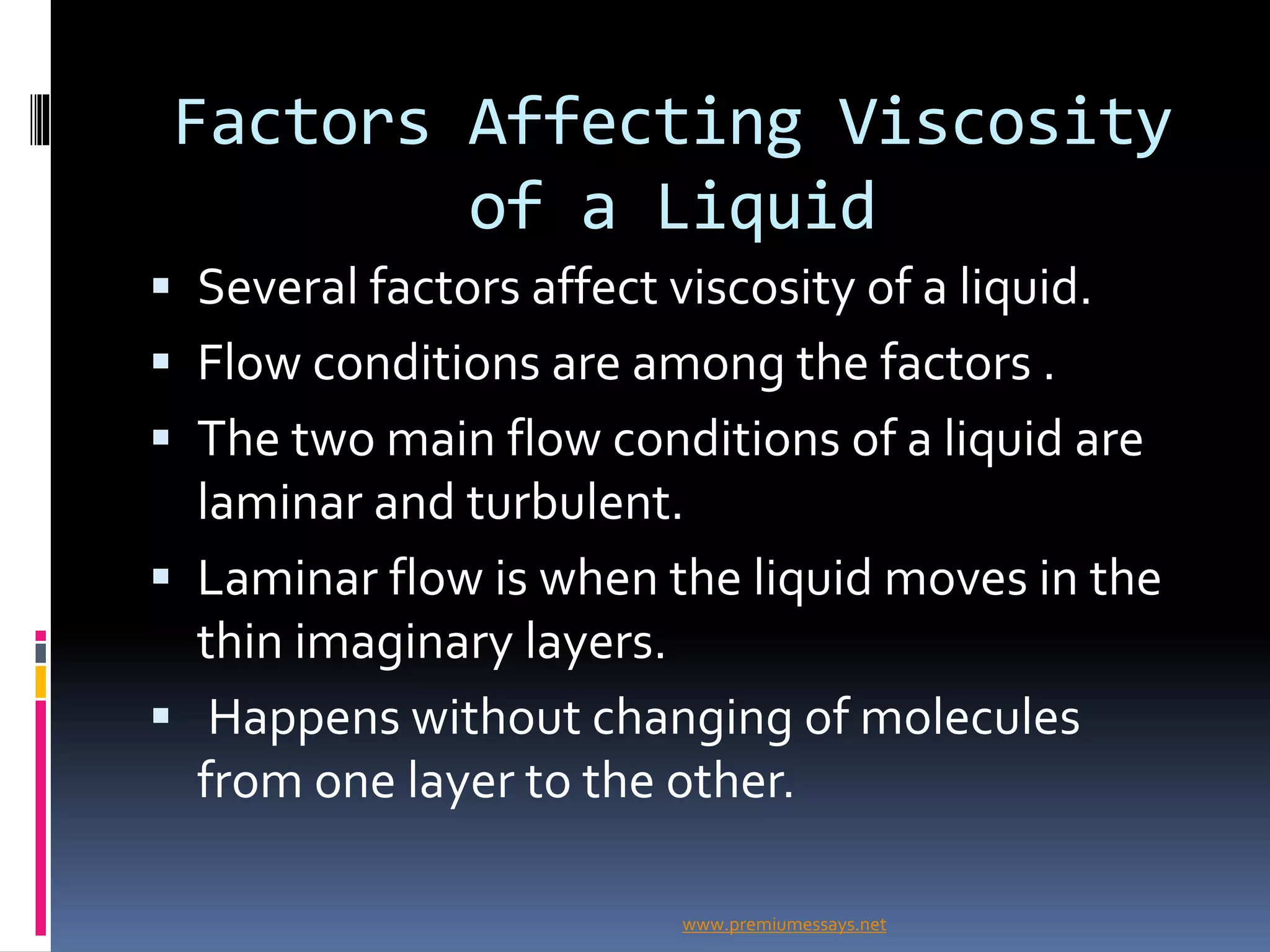 Factors Affecting Viscosity
of a Liquid
 Several factors affect viscosity of a liquid.
 Flow conditions are among the factors .
 The two main flow conditions of a liquid are
laminar and turbulent.
 Laminar flow is when the liquid moves in the
thin imaginary layers.
 Happens without changing of molecules
from one layer to the other.
www.premiumessays.net
 