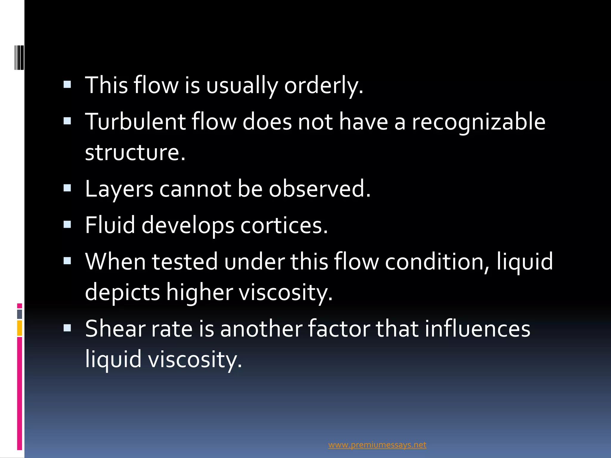  This flow is usually orderly.
 Turbulent flow does not have a recognizable
structure.
 Layers cannot be observed.
 Fluid develops cortices.
 When tested under this flow condition, liquid
depicts higher viscosity.
 Shear rate is another factor that influences
liquid viscosity.
www.premiumessays.net
 
