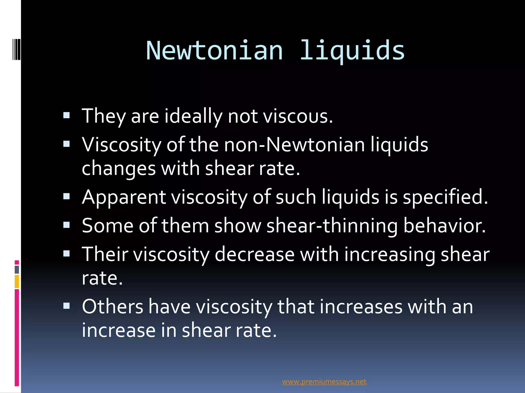 Newtonian liquids
 They are ideally not viscous.
 Viscosity of the non-Newtonian liquids
changes with shear rate.
 Apparent viscosity of such liquids is specified.
 Some of them show shear-thinning behavior.
 Their viscosity decrease with increasing shear
rate.
 Others have viscosity that increases with an
increase in shear rate.
www.premiumessays.net
 