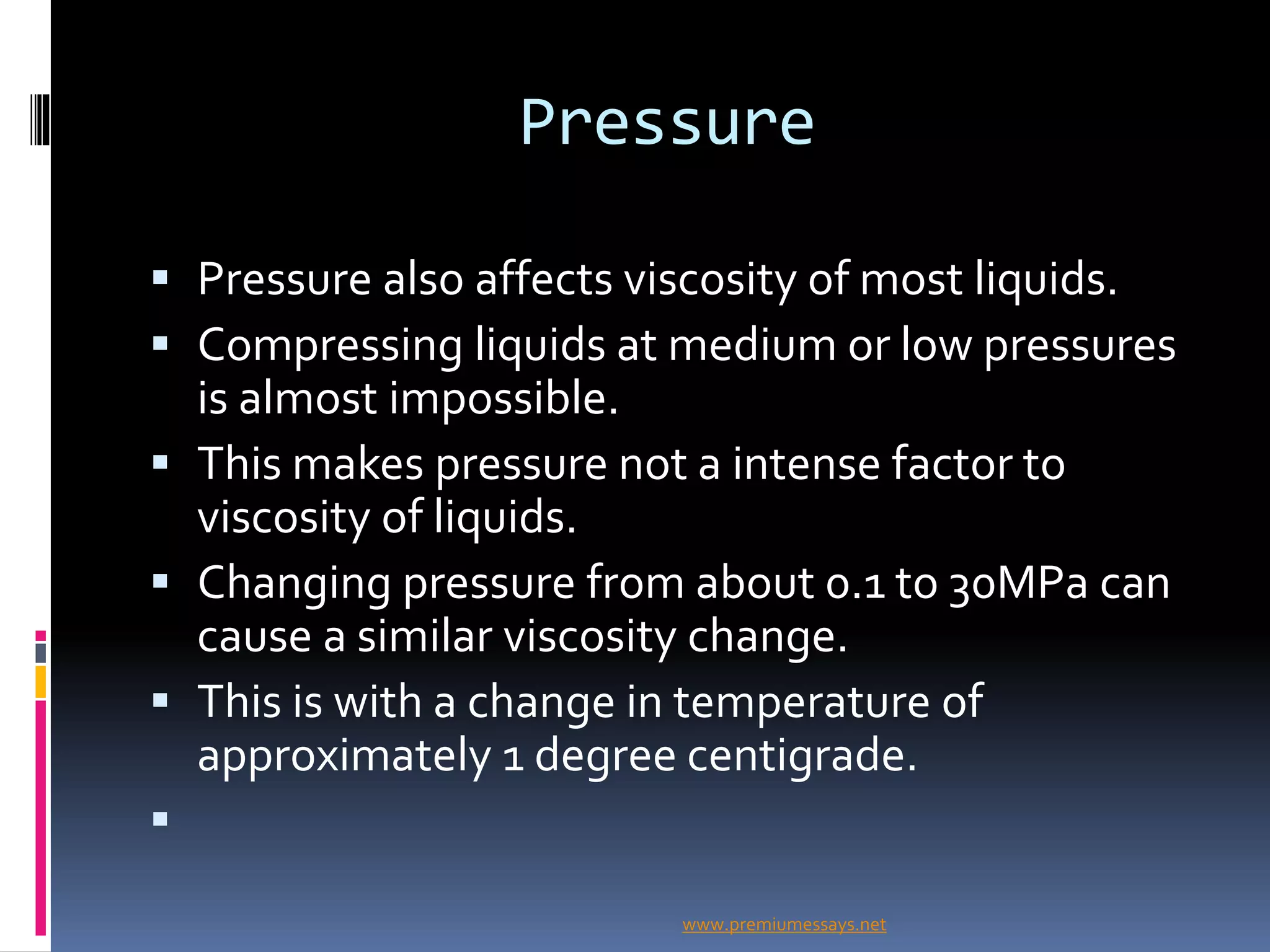 Pressure
 Pressure also affects viscosity of most liquids.
 Compressing liquids at medium or low pressures
is almost impossible.
 This makes pressure not a intense factor to
viscosity of liquids.
 Changing pressure from about 0.1 to 30MPa can
cause a similar viscosity change.
 This is with a change in temperature of
approximately 1 degree centigrade.

www.premiumessays.net
 