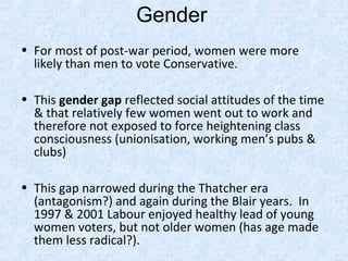 Gender
• For most of post-war period, women were more
  likely than men to vote Conservative.

• This gender gap reflected social attitudes of the time
  & that relatively few women went out to work and
  therefore not exposed to force heightening class
  consciousness (unionisation, working men’s pubs &
  clubs)

• This gap narrowed during the Thatcher era
  (antagonism?) and again during the Blair years. In
  1997 & 2001 Labour enjoyed healthy lead of young
  women voters, but not older women (has age made
  them less radical?).
 
