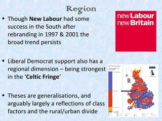 Region
• Though New Labour had some
  success in the South after
  rebranding in 1997 & 2001 the
  broad trend persists

• Liberal Democrat support also has a
  regional dimension – being strongest
  in the ‘Celtic Fringe’

• Theses are generalisations, and
  arguably largely a reflections of class
  factors and the rural/urban divide
 
