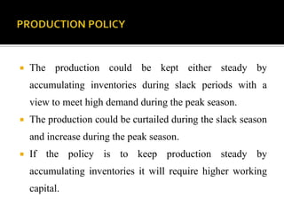  The production could be kept either steady by
accumulating inventories during slack periods with a
view to meet high demand during the peak season.
 The production could be curtailed during the slack season
and increase during the peak season.
 If the policy is to keep production steady by
accumulating inventories it will require higher working
capital.
 