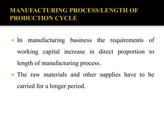  In manufacturing business the requirements of
working capital increase in direct proportion to
length of manufacturing process.
 The raw materials and other supplies have to be
carried for a longer period.
 