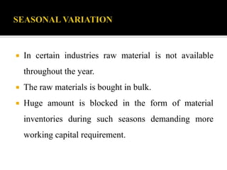  In certain industries raw material is not available
throughout the year.
 The raw materials is bought in bulk.
 Huge amount is blocked in the form of material
inventories during such seasons demanding more
working capital requirement.
 