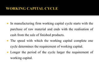  In manufacturing firm working capital cycle starts with the
purchase of raw material and ends with the realisation of
cash from the sale of finished products.
 The speed with which the working capital complete one
cycle determines the requirement of working capital.
 Longer the period of the cycle larger the requirement of
working capital.
 