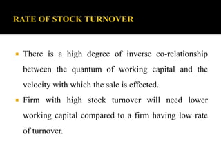  There is a high degree of inverse co-relationship
between the quantum of working capital and the
velocity with which the sale is effected.
 Firm with high stock turnover will need lower
working capital compared to a firm having low rate
of turnover.
 