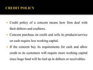  Credit policy of a concern means how firm deal with
their debtors and creditors.
 Concern purchase on credit and sells its products/service
on cash require less working capital.
 If the concern buy its requirements for cash and allow
credit to its customers will require more working capital
since huge fund will be tied up in debtors or receivables.
 