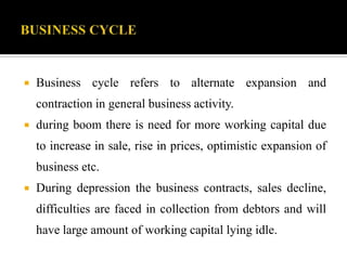  Business cycle refers to alternate expansion and
contraction in general business activity.
 during boom there is need for more working capital due
to increase in sale, rise in prices, optimistic expansion of
business etc.
 During depression the business contracts, sales decline,
difficulties are faced in collection from debtors and will
have large amount of working capital lying idle.
 