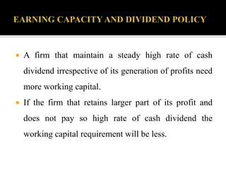  A firm that maintain a steady high rate of cash
dividend irrespective of its generation of profits need
more working capital.
 If the firm that retains larger part of its profit and
does not pay so high rate of cash dividend the
working capital requirement will be less.
 