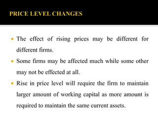  The effect of rising prices may be different for
different firms.
 Some firms may be affected much while some other
may not be effected at all.
 Rise in price level will require the firm to maintain
larger amount of working capital as more amount is
required to maintain the same current assets.
 