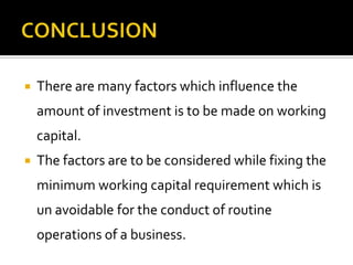  There are many factors which influence the
amount of investment is to be made on working
capital.
 The factors are to be considered while fixing the
minimum working capital requirement which is
un avoidable for the conduct of routine
operations of a business.
 