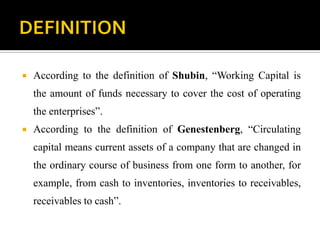  According to the definition of Shubin, “Working Capital is
the amount of funds necessary to cover the cost of operating
the enterprises”.
 According to the definition of Genestenberg, “Circulating
capital means current assets of a company that are changed in
the ordinary course of business from one form to another, for
example, from cash to inventories, inventories to receivables,
receivables to cash”.
 