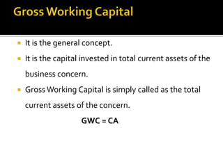  It is the general concept.
 It is the capital invested in total current assets of the
business concern.
 Gross Working Capital is simply called as the total
current assets of the concern.
GWC = CA
 