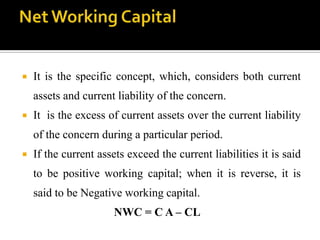 It is the specific concept, which, considers both current
assets and current liability of the concern.
 It is the excess of current assets over the current liability
of the concern during a particular period.
 If the current assets exceed the current liabilities it is said
to be positive working capital; when it is reverse, it is
said to be Negative working capital.
NWC = C A – CL
 