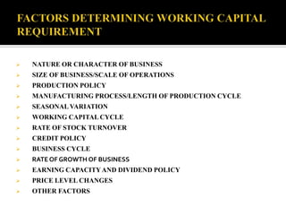  NATURE OR CHARACTER OF BUSINESS
 SIZE OF BUSINESS/SCALE OF OPERATIONS
 PRODUCTION POLICY
 MANUFACTURING PROCESS/LENGTH OF PRODUCTION CYCLE
 SEASONAL VARIATION
 WORKING CAPITAL CYCLE
 RATE OF STOCK TURNOVER
 CREDIT POLICY
 BUSINESS CYCLE
 RATE OF GROWTH OF BUSINESS
 EARNING CAPACITYAND DIVIDEND POLICY
 PRICE LEVEL CHANGES
 OTHER FACTORS
 