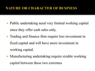  Public undertaking need very limited working capital
since they offer cash sales only.
 Trading and finance firm require less investment in
fixed capital and will have more investment in
working capital.
 Manufacturing undertaking require sizable working
capital between these two extremes
 