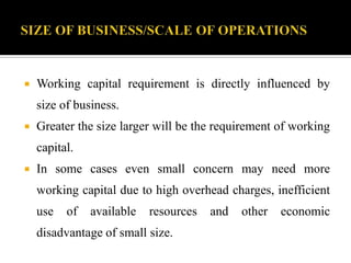  Working capital requirement is directly influenced by
size of business.
 Greater the size larger will be the requirement of working
capital.
 In some cases even small concern may need more
working capital due to high overhead charges, inefficient
use of available resources and other economic
disadvantage of small size.
 