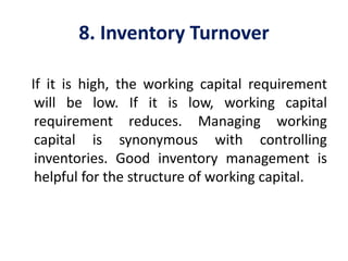 8. Inventory Turnover
If it is high, the working capital requirement
will be low. If it is low, working capital
requirement reduces. Managing working
capital is synonymous with controlling
inventories. Good inventory management is
helpful for the structure of working capital.
 