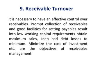 9. Receivable Turnover
It is necessary to have an effective control over
receivables. Prompt collection of receivables
and good facilities for setting payables result
into low working capital requirements obtain
maximum sales, keep bad debt losses to
minimum. Minimize the cost of investment
etc. are the objectives of receivables
management.
 