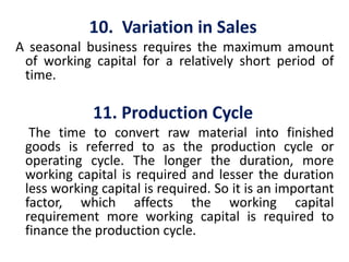 10. Variation in Sales
A seasonal business requires the maximum amount
of working capital for a relatively short period of
time.
11. Production Cycle
The time to convert raw material into finished
goods is referred to as the production cycle or
operating cycle. The longer the duration, more
working capital is required and lesser the duration
less working capital is required. So it is an important
factor, which affects the working capital
requirement more working capital is required to
finance the production cycle.
 