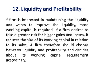 12. Liquidity and Profitability
If firm is interested in maintaining the liquidity
and wants to improve the liquidity, more
working capital is required. If a firm desires to
take a greater risk for bigger gains and losses, it
reduces the size of its working capital in relation
to its sales. A firm therefore should choose
between liquidity and profitability and decides
about its working capital requirement
accordingly.
 