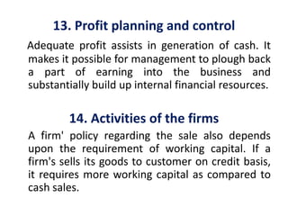 13. Profit planning and control
Adequate profit assists in generation of cash. It
makes it possible for management to plough back
a part of earning into the business and
substantially build up internal financial resources.
14. Activities of the firms
A firm' policy regarding the sale also depends
upon the requirement of working capital. If a
firm's sells its goods to customer on credit basis,
it requires more working capital as compared to
cash sales.
 