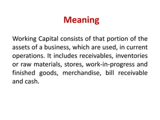 Meaning
Working Capital consists of that portion of the
assets of a business, which are used, in current
operations. It includes receivables, inventories
or raw materials, stores, work-in-progress and
finished goods, merchandise, bill receivable
and cash.
 