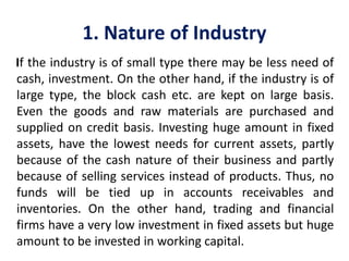 1. Nature of Industry
If the industry is of small type there may be less need of
cash, investment. On the other hand, if the industry is of
large type, the block cash etc. are kept on large basis.
Even the goods and raw materials are purchased and
supplied on credit basis. Investing huge amount in fixed
assets, have the lowest needs for current assets, partly
because of the cash nature of their business and partly
because of selling services instead of products. Thus, no
funds will be tied up in accounts receivables and
inventories. On the other hand, trading and financial
firms have a very low investment in fixed assets but huge
amount to be invested in working capital.
 