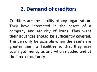 2. Demand of creditors
Creditors are the liability of any organization.
They have interested in the assets of a
company and security of loans. They want
their advances should be sufficiently covered.
This can only be possible when the assets are
greater than its liabilities so that they may
easily get money as and when needed and at
the time of maturity.
 