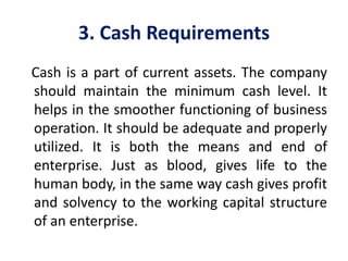 3. Cash Requirements
Cash is a part of current assets. The company
should maintain the minimum cash level. It
helps in the smoother functioning of business
operation. It should be adequate and properly
utilized. It is both the means and end of
enterprise. Just as blood, gives life to the
human body, in the same way cash gives profit
and solvency to the working capital structure
of an enterprise.
 