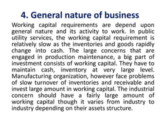 4. General nature of business
Working capital requirements are depend upon
general nature and its activity to work. In public
utility services, the working capital requirement is
relatively slow as the inventories and goods rapidly
change into cash. The large concerns that are
engaged in production maintenance, a big part of
investment consists of working capital. They have to
maintain cash, inventory at very large level.
Manufacturing organization, however face problems
of slow turnover of inventories and receivable and
invest large amount in working capital. The industrial
concern should have a fairly large amount of
working capital though it varies from industry to
industry depending on their assets structure.
 