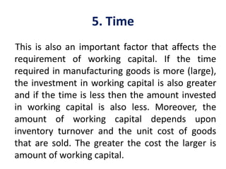 5. Time
This is also an important factor that affects the
requirement of working capital. If the time
required in manufacturing goods is more (large),
the investment in working capital is also greater
and if the time is less then the amount invested
in working capital is also less. Moreover, the
amount of working capital depends upon
inventory turnover and the unit cost of goods
that are sold. The greater the cost the larger is
amount of working capital.
 