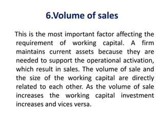 6.Volume of sales
This is the most important factor affecting the
requirement of working capital. A firm
maintains current assets because they are
needed to support the operational activation,
which result in sales. The volume of sale and
the size of the working capital are directly
related to each other. As the volume of sale
increases the working capital investment
increases and vices versa.
 