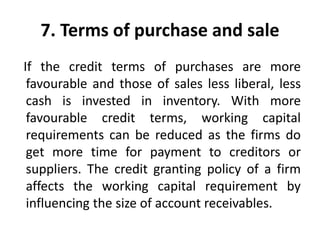 7. Terms of purchase and sale
If the credit terms of purchases are more
favourable and those of sales less liberal, less
cash is invested in inventory. With more
favourable credit terms, working capital
requirements can be reduced as the firms do
get more time for payment to creditors or
suppliers. The credit granting policy of a firm
affects the working capital requirement by
influencing the size of account receivables.
 