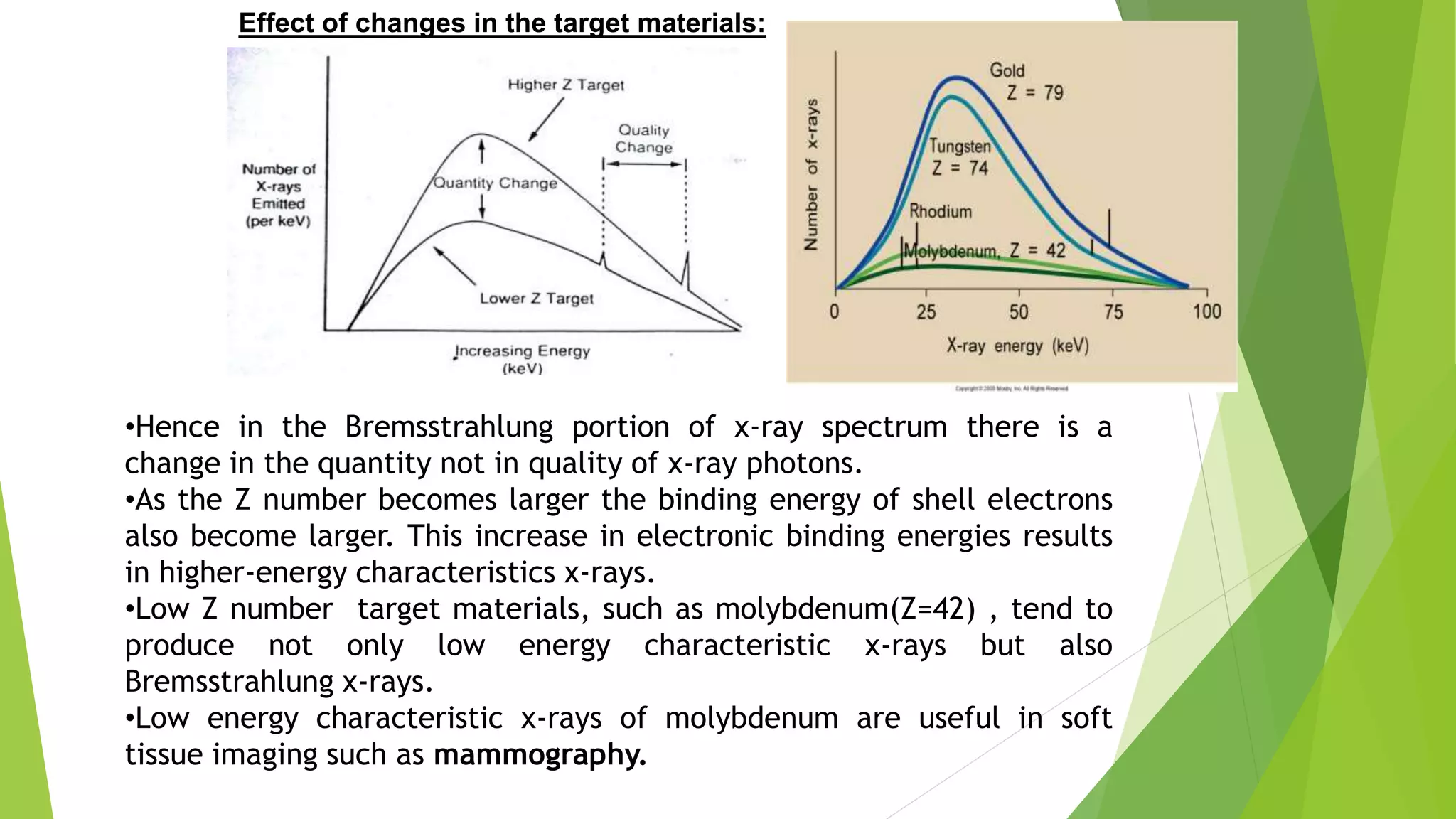 Effect of changes in the target materials:
•Hence in the Bremsstrahlung portion of x-ray spectrum there is a
change in the quantity not in quality of x-ray photons.
•As the Z number becomes larger the binding energy of shell electrons
also become larger. This increase in electronic binding energies results
in higher-energy characteristics x-rays.
•Low Z number target materials, such as molybdenum(Z=42) , tend to
produce not only low energy characteristic x-rays but also
Bremsstrahlung x-rays.
•Low energy characteristic x-rays of molybdenum are useful in soft
tissue imaging such as mammography.
 